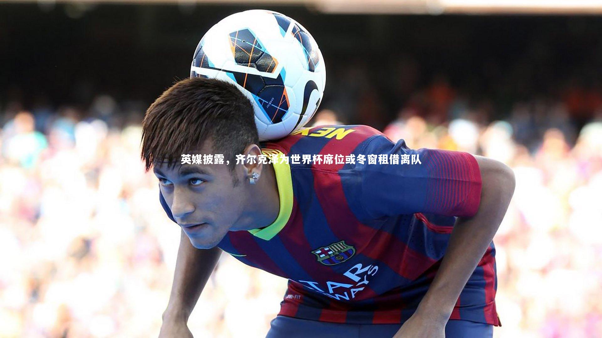 英媒披露，齐尔克泽为世界杯席位或冬窗租借离队